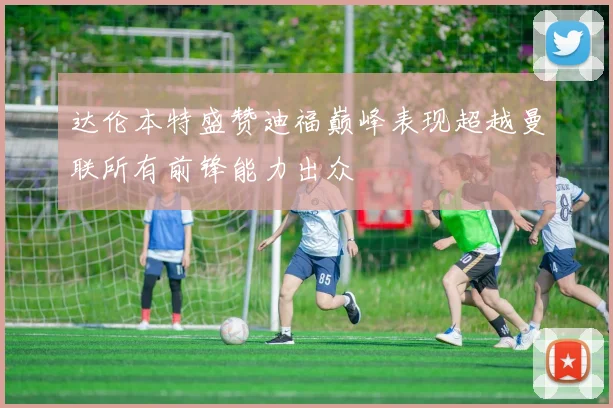 达伦本特盛赞迪福巅峰表现超越曼联所有前锋能力出众