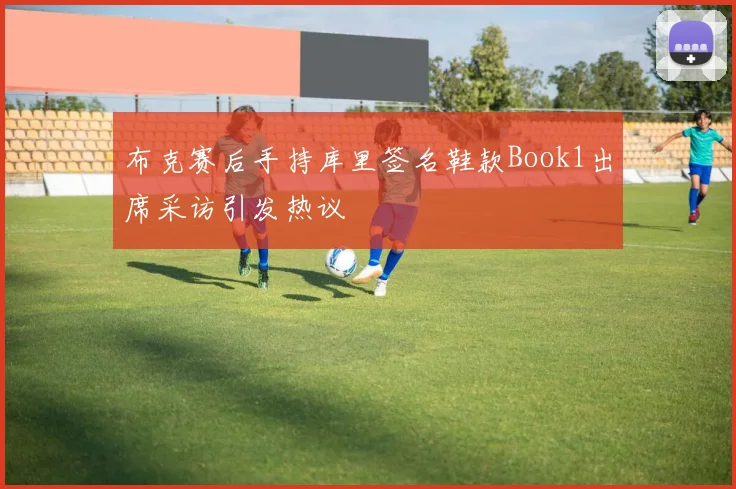 布克赛后手持库里签名鞋款Book1出席采访引发热议