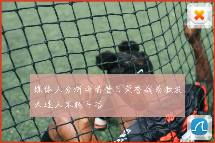 媒体人分析海港昔日荣誉战或激发大连人末轮斗志