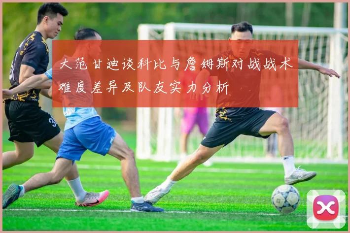 大范甘迪谈科比与詹姆斯对战战术难度差异及队友实力分析