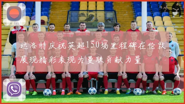 达洛特庆祝英超150场里程碑在伦敦展现精彩表现为曼联贡献力量