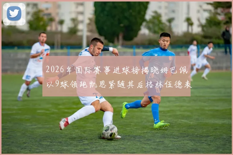 2026年国际赛事进球榜揭晓姆巴佩以9球领跑凯恩紧随其后格林伍德表现出色