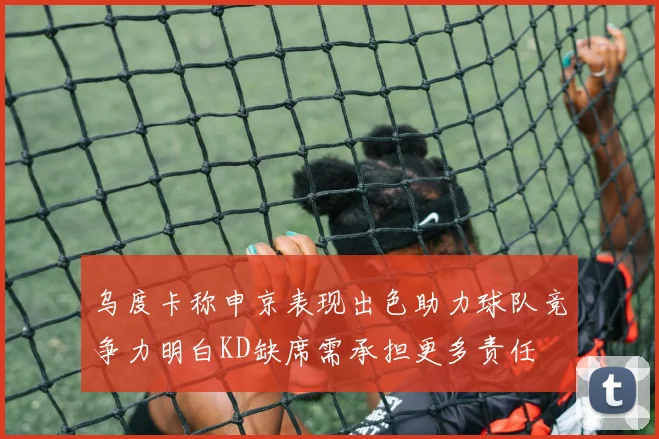 乌度卡称申京表现出色助力球队竞争力明白KD缺席需承担更多责任