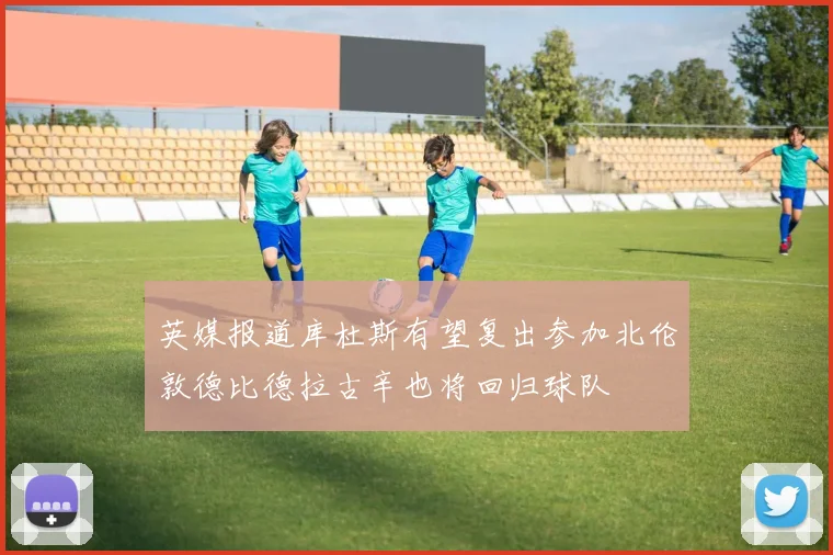 英媒报道库杜斯有望复出参加北伦敦德比德拉古辛也将回归球队