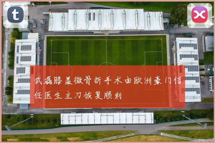 武磊膝盖微骨折手术由欧洲豪门信任医生主刀恢复顺利