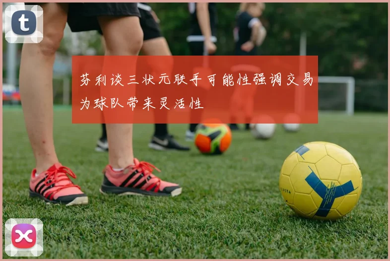 芬利谈三状元联手可能性强调交易为球队带来灵活性