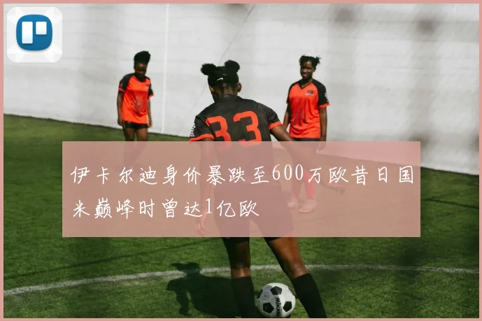 伊卡尔迪身价暴跌至600万欧昔日国米巅峰时曾达1亿欧