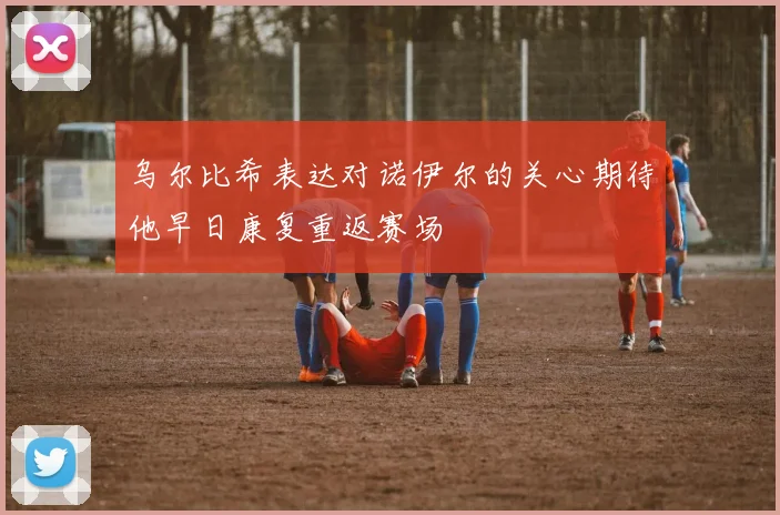 乌尔比希表达对诺伊尔的关心期待他早日康复重返赛场