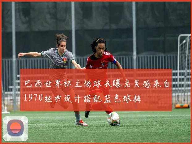 巴西世界杯主场球衣曝光灵感来自1970经典设计搭配蓝色球裤