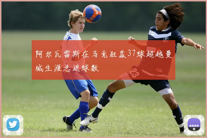 阿尔瓦雷斯在马竞狂轰37球超越曼城生涯总进球数