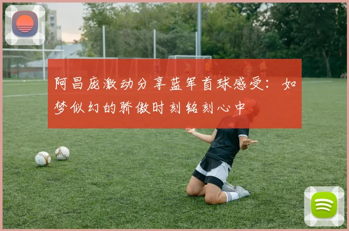 阿昌庞激动分享蓝军首球感受：如梦似幻的骄傲时刻铭刻心中