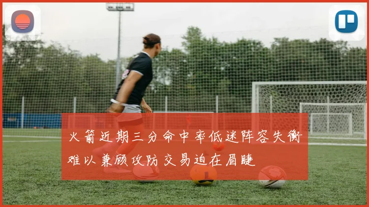 火箭近期三分命中率低迷阵容失衡难以兼顾攻防交易迫在眉睫