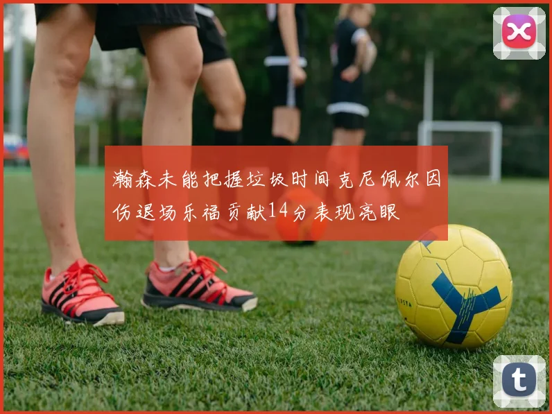 瀚森未能把握垃圾时间克尼佩尔因伤退场乐福贡献14分表现亮眼
