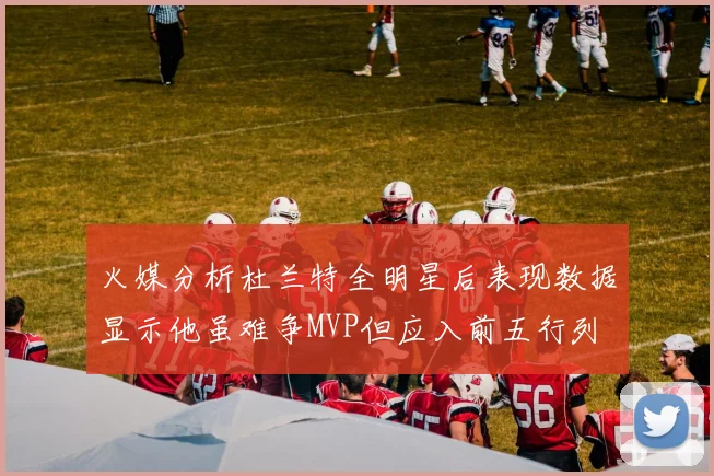 火媒分析杜兰特全明星后表现数据显示他虽难争MVP但应入前五行列