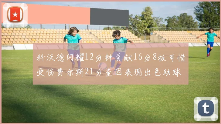 科沃德闪耀12分钟贡献16分8板可惜受伤费尔斯21分奎因表现出色助球队取胜