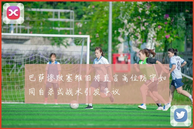 巴萨惨败塞维旧将直言高位防守如同自杀式战术引发争议