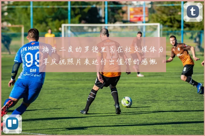 梅开二度的罗德里戈在社交媒体分享庆祝照片表达付出值得的感慨
