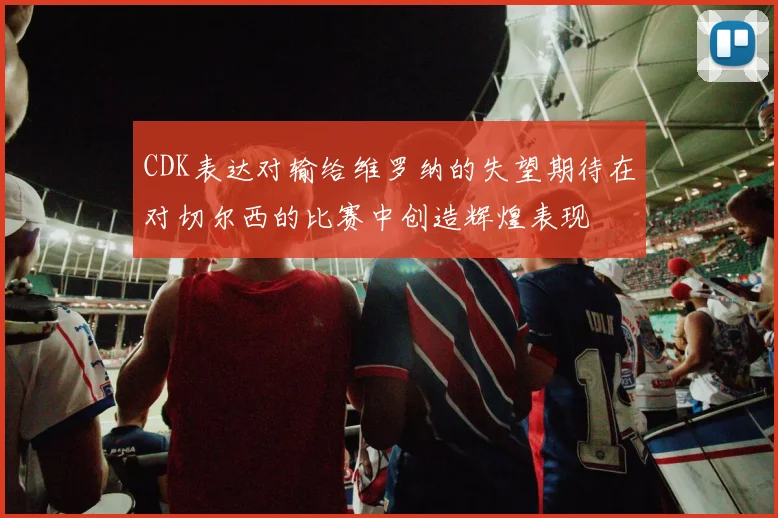 CDK表达对输给维罗纳的失望期待在对切尔西的比赛中创造辉煌表现