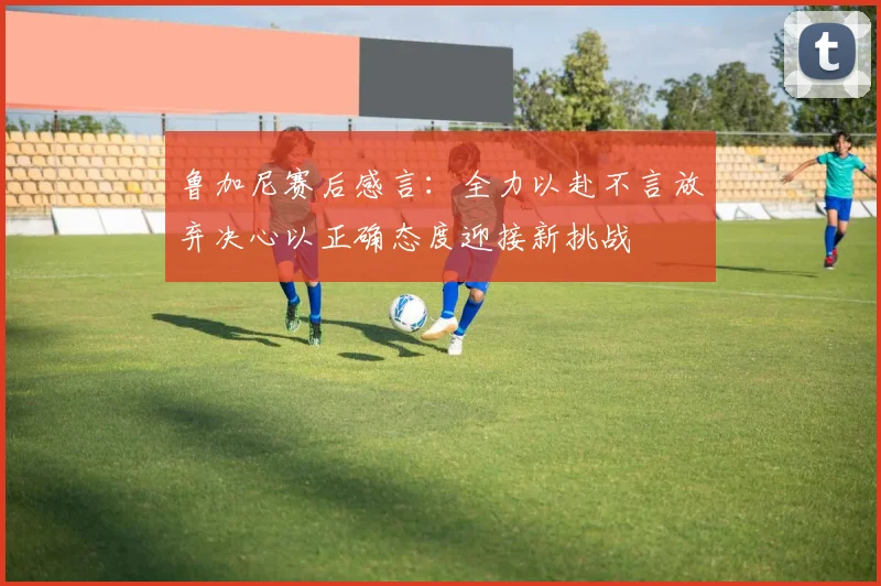 鲁加尼赛后感言：全力以赴不言放弃决心以正确态度迎接新挑战