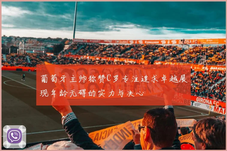 葡萄牙主帅称赞C罗专注追求卓越展现年龄无碍的实力与决心