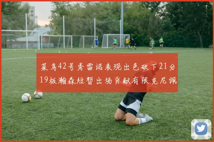 菜鸟42号秀雷诺表现出色砍下21分19板瀚森短暂出场贡献有限克尼佩尔三分球火力全开