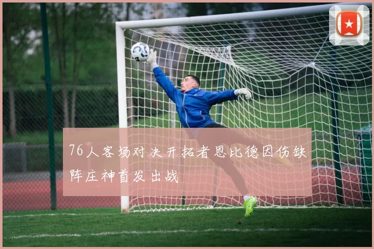 76人客场对决开拓者恩比德因伤缺阵庄神首发出战