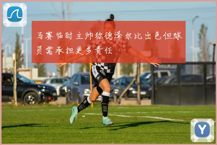 马赛临时主帅称德泽尔比出色但球员需承担更多责任