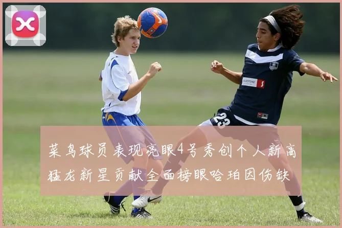 菜鸟球员表现亮眼4号秀创个人新高猛龙新星贡献全面榜眼哈珀因伤缺阵