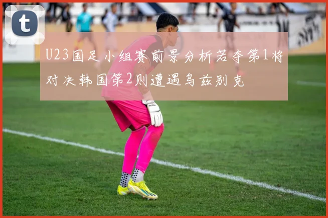 U23国足小组赛前景分析若夺第1将对决韩国第2则遭遇乌兹别克