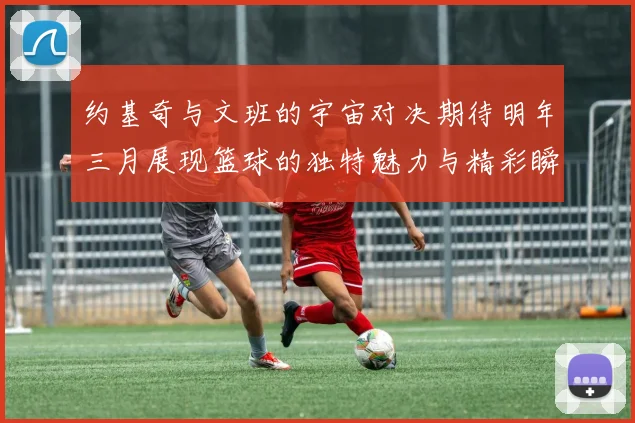 约基奇与文班的宇宙对决期待明年三月展现篮球的独特魅力与精彩瞬间