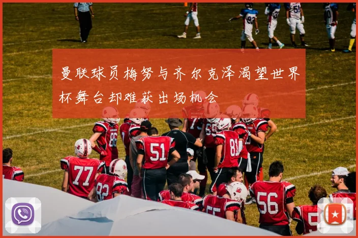 曼联球员梅努与齐尔克泽渴望世界杯舞台却难获出场机会