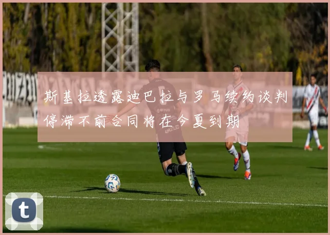 斯基拉透露迪巴拉与罗马续约谈判停滞不前合同将在今夏到期