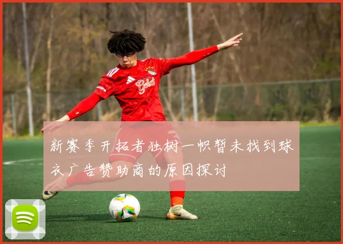 新赛季开拓者独树一帜暂未找到球衣广告赞助商的原因探讨