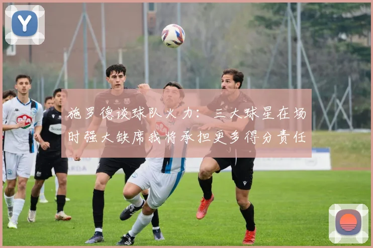 施罗德谈球队火力：三大球星在场时强大缺席我将承担更多得分责任