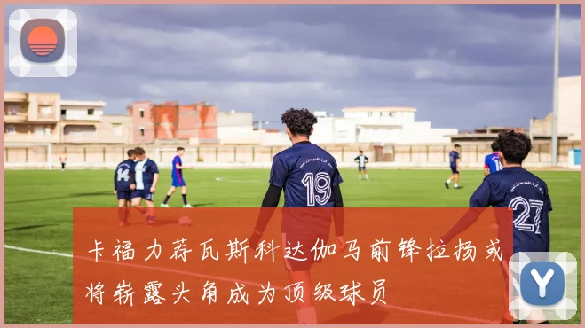 卡福力荐瓦斯科达伽马前锋拉扬或将崭露头角成为顶级球员