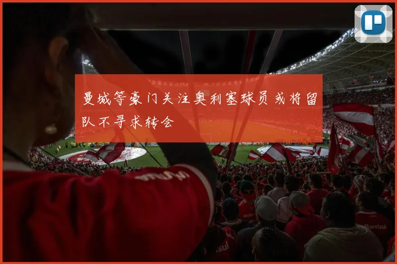 曼城等豪门关注奥利塞球员或将留队不寻求转会