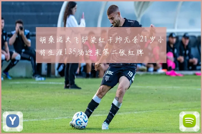 胡桑诺夫飞铲染红卡帅无奈21岁小将生涯135场迎来第二张红牌