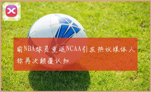 前NBA球员重返NCAA引发热议媒体人称再次颠覆认知
