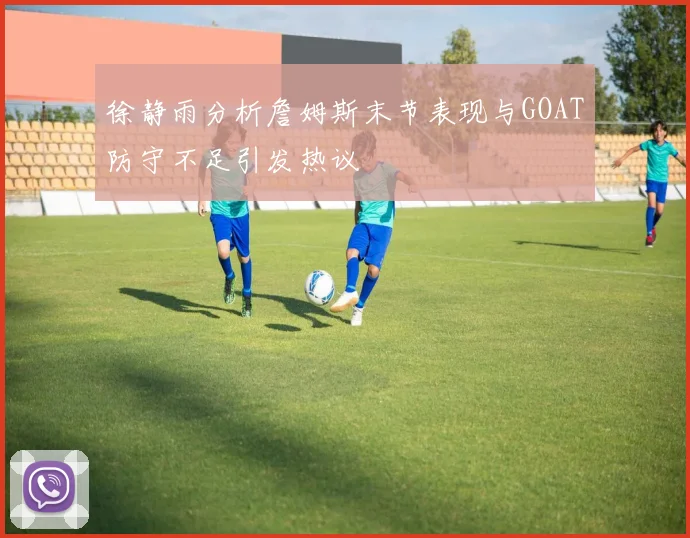 徐静雨分析詹姆斯末节表现与GOAT防守不足引发热议